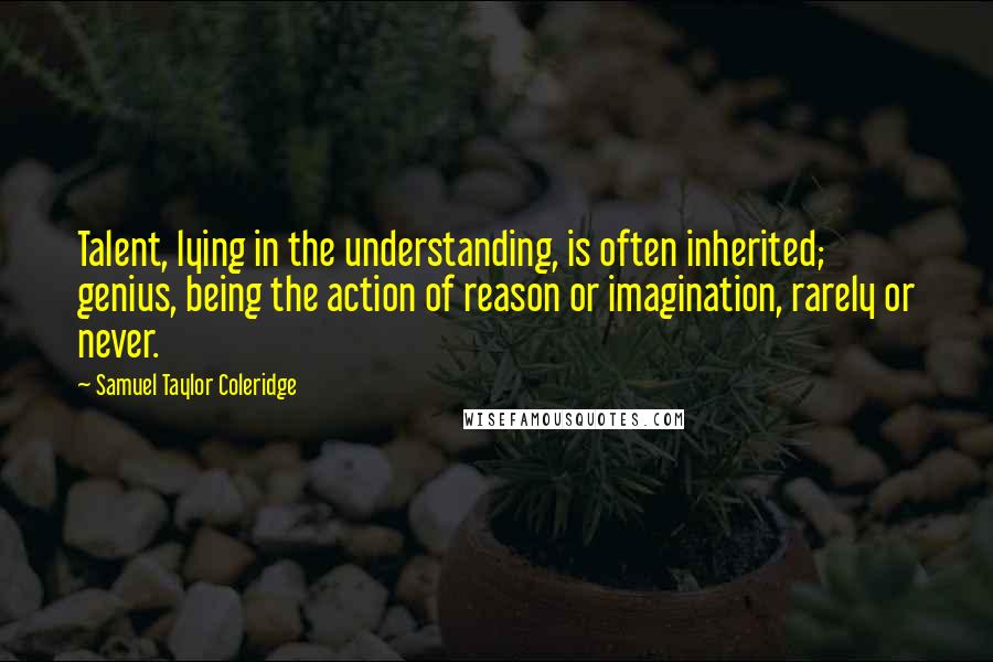 Samuel Taylor Coleridge Quotes: Talent, lying in the understanding, is often inherited; genius, being the action of reason or imagination, rarely or never.