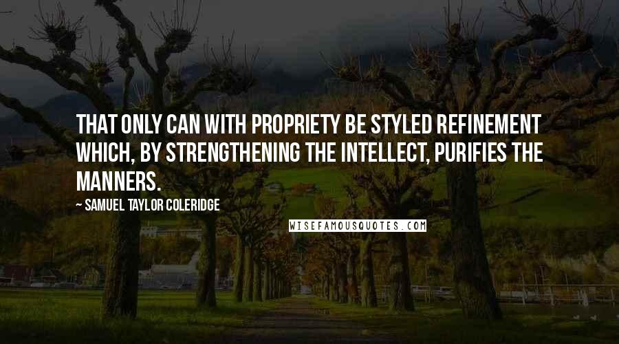 Samuel Taylor Coleridge Quotes: That only can with propriety be styled refinement which, by strengthening the intellect, purifies the manners.