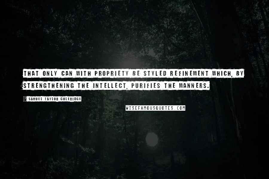 Samuel Taylor Coleridge Quotes: That only can with propriety be styled refinement which, by strengthening the intellect, purifies the manners.