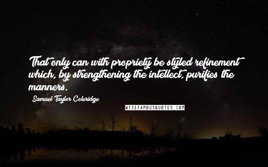 Samuel Taylor Coleridge Quotes: That only can with propriety be styled refinement which, by strengthening the intellect, purifies the manners.