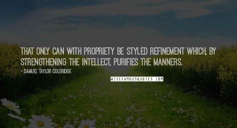 Samuel Taylor Coleridge Quotes: That only can with propriety be styled refinement which, by strengthening the intellect, purifies the manners.