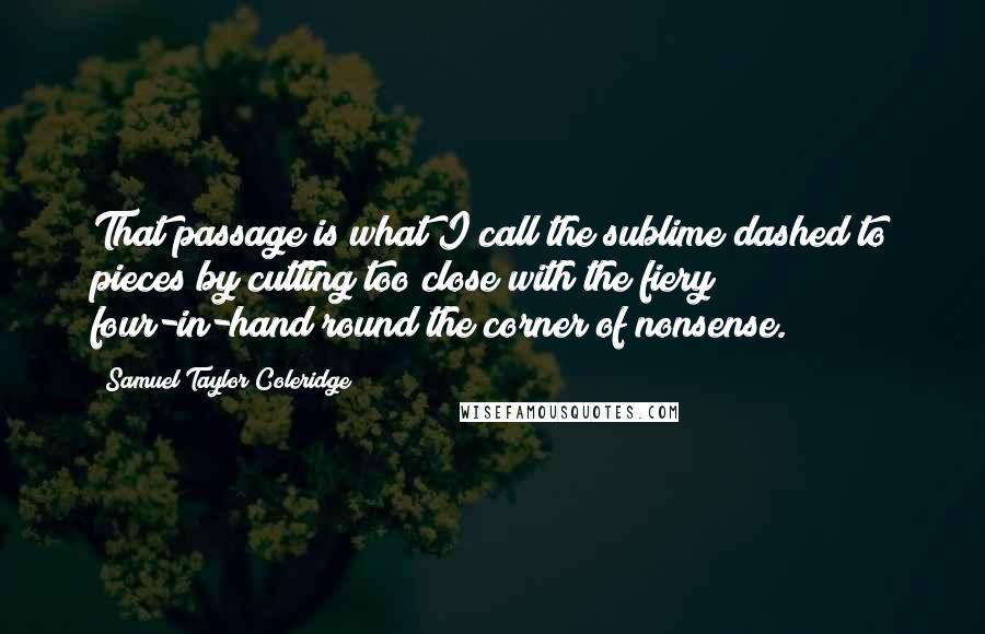 Samuel Taylor Coleridge Quotes: That passage is what I call the sublime dashed to pieces by cutting too close with the fiery four-in-hand round the corner of nonsense.