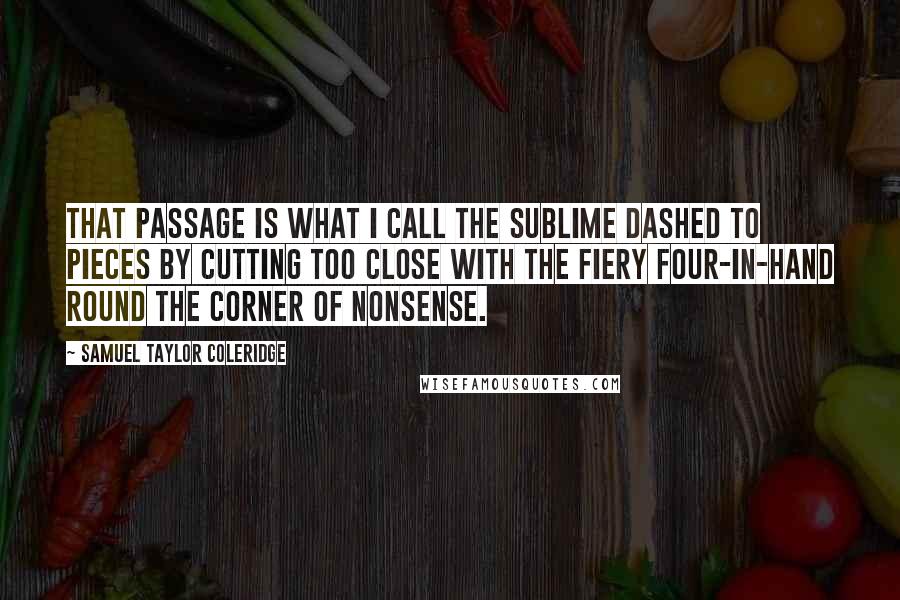 Samuel Taylor Coleridge Quotes: That passage is what I call the sublime dashed to pieces by cutting too close with the fiery four-in-hand round the corner of nonsense.