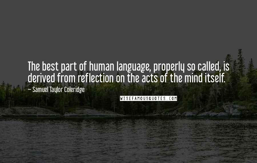 Samuel Taylor Coleridge Quotes: The best part of human language, properly so called, is derived from reflection on the acts of the mind itself.