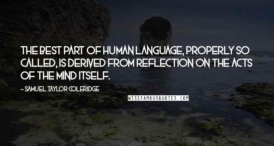 Samuel Taylor Coleridge Quotes: The best part of human language, properly so called, is derived from reflection on the acts of the mind itself.