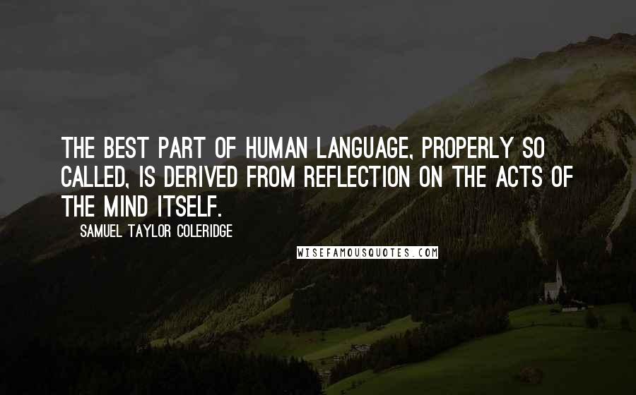 Samuel Taylor Coleridge Quotes: The best part of human language, properly so called, is derived from reflection on the acts of the mind itself.