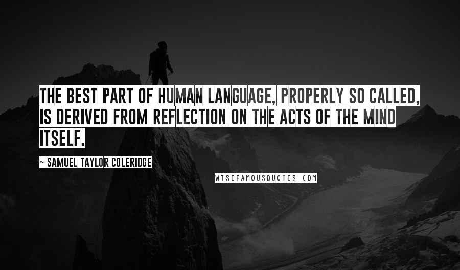 Samuel Taylor Coleridge Quotes: The best part of human language, properly so called, is derived from reflection on the acts of the mind itself.