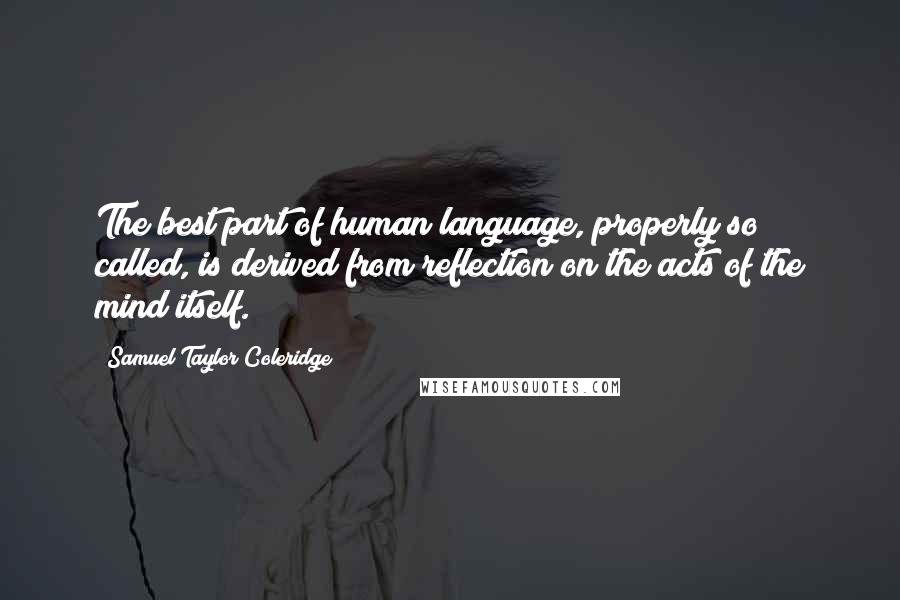 Samuel Taylor Coleridge Quotes: The best part of human language, properly so called, is derived from reflection on the acts of the mind itself.