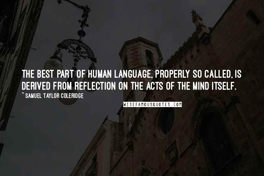 Samuel Taylor Coleridge Quotes: The best part of human language, properly so called, is derived from reflection on the acts of the mind itself.