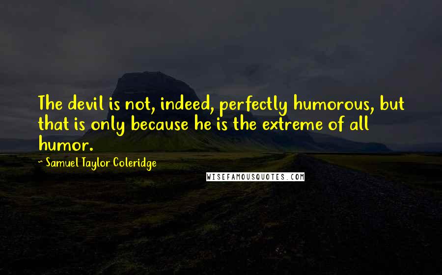 Samuel Taylor Coleridge Quotes: The devil is not, indeed, perfectly humorous, but that is only because he is the extreme of all humor.