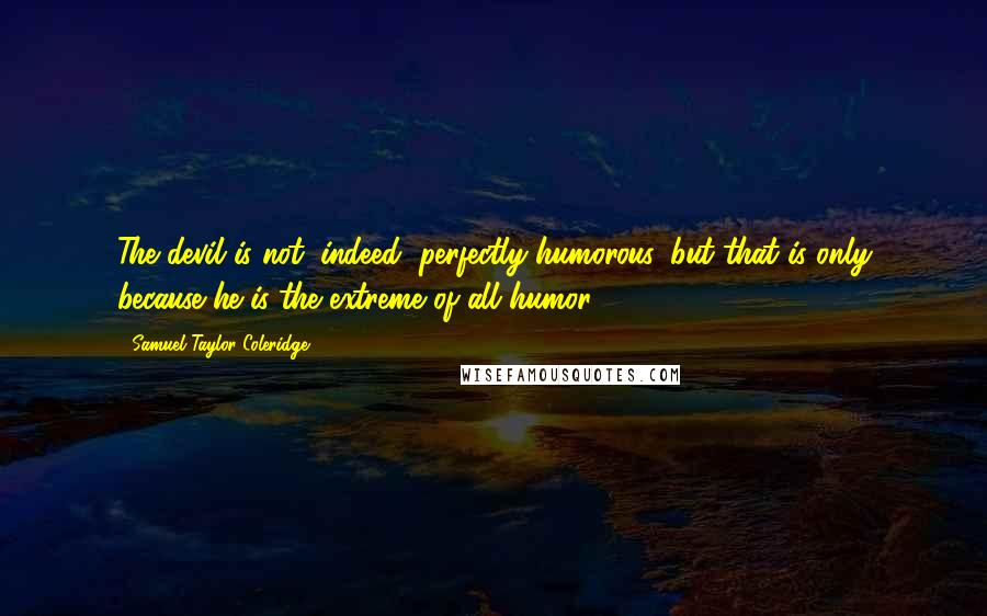 Samuel Taylor Coleridge Quotes: The devil is not, indeed, perfectly humorous, but that is only because he is the extreme of all humor.