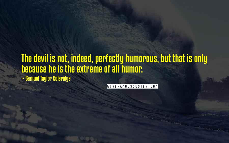 Samuel Taylor Coleridge Quotes: The devil is not, indeed, perfectly humorous, but that is only because he is the extreme of all humor.