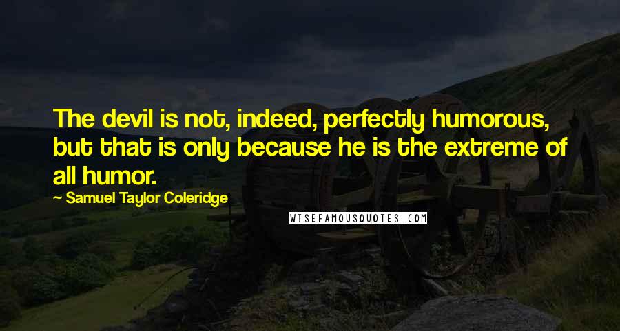 Samuel Taylor Coleridge Quotes: The devil is not, indeed, perfectly humorous, but that is only because he is the extreme of all humor.