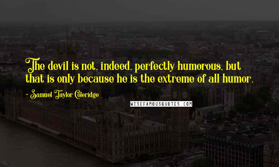 Samuel Taylor Coleridge Quotes: The devil is not, indeed, perfectly humorous, but that is only because he is the extreme of all humor.