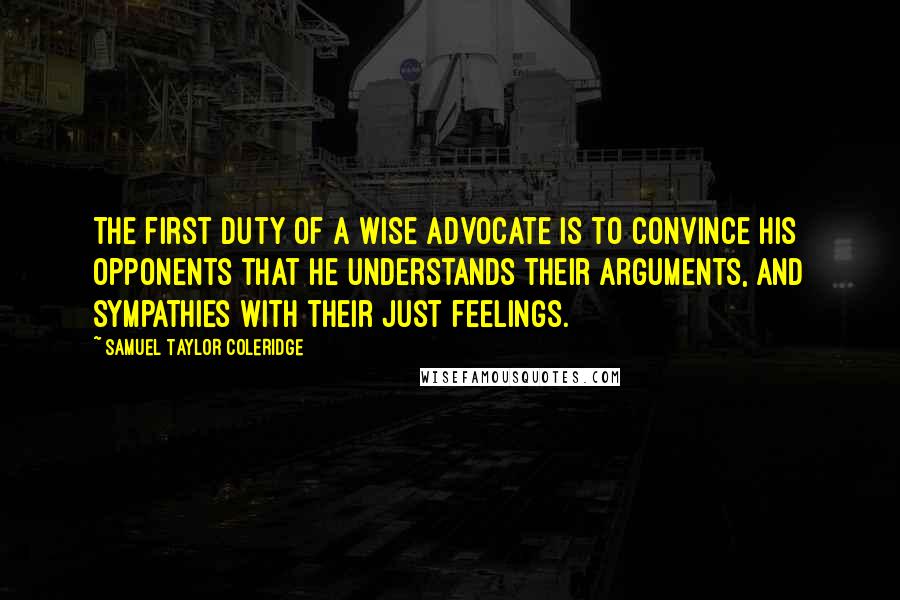 Samuel Taylor Coleridge Quotes: The first duty of a wise advocate is to convince his opponents that he understands their arguments, and sympathies with their just feelings.