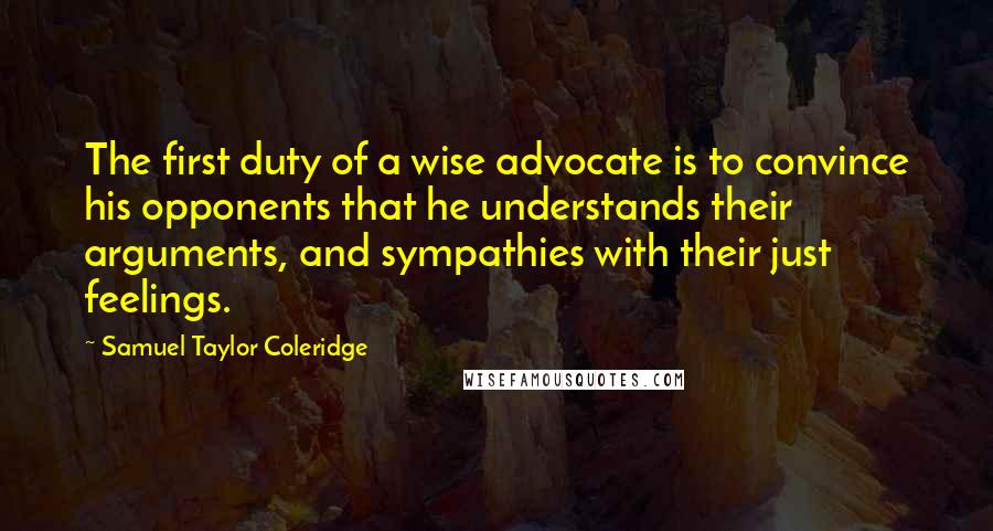 Samuel Taylor Coleridge Quotes: The first duty of a wise advocate is to convince his opponents that he understands their arguments, and sympathies with their just feelings.