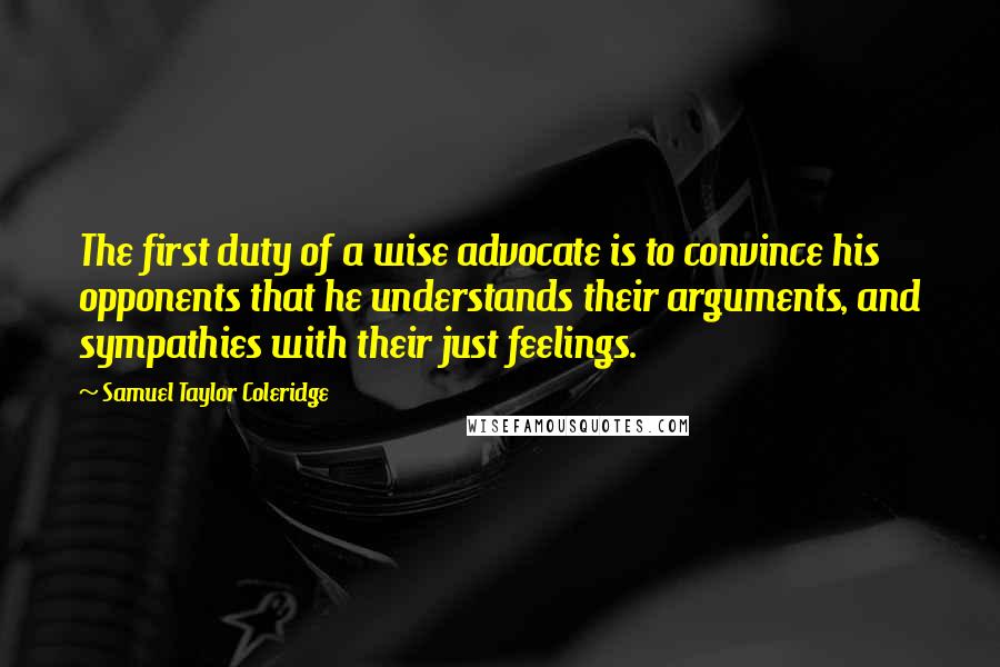 Samuel Taylor Coleridge Quotes: The first duty of a wise advocate is to convince his opponents that he understands their arguments, and sympathies with their just feelings.