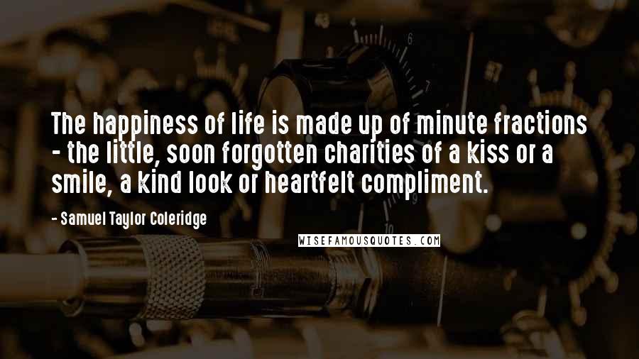 Samuel Taylor Coleridge Quotes: The happiness of life is made up of minute fractions - the little, soon forgotten charities of a kiss or a smile, a kind look or heartfelt compliment.