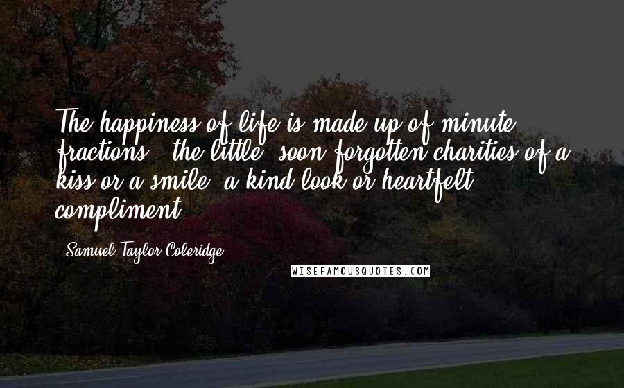 Samuel Taylor Coleridge Quotes: The happiness of life is made up of minute fractions - the little, soon forgotten charities of a kiss or a smile, a kind look or heartfelt compliment.