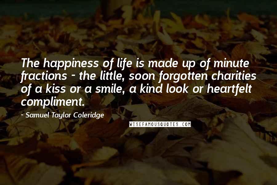 Samuel Taylor Coleridge Quotes: The happiness of life is made up of minute fractions - the little, soon forgotten charities of a kiss or a smile, a kind look or heartfelt compliment.