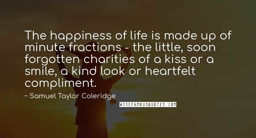 Samuel Taylor Coleridge Quotes: The happiness of life is made up of minute fractions - the little, soon forgotten charities of a kiss or a smile, a kind look or heartfelt compliment.