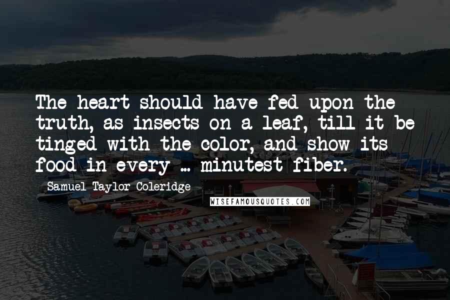 Samuel Taylor Coleridge Quotes: The heart should have fed upon the truth, as insects on a leaf, till it be tinged with the color, and show its food in every ... minutest fiber.