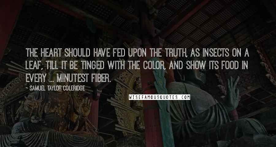 Samuel Taylor Coleridge Quotes: The heart should have fed upon the truth, as insects on a leaf, till it be tinged with the color, and show its food in every ... minutest fiber.