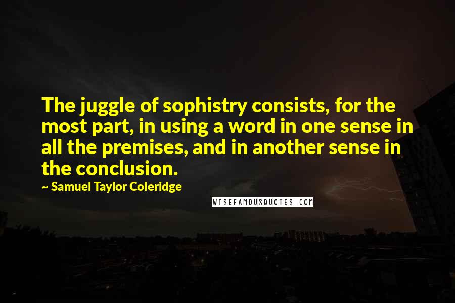 Samuel Taylor Coleridge Quotes: The juggle of sophistry consists, for the most part, in using a word in one sense in all the premises, and in another sense in the conclusion.