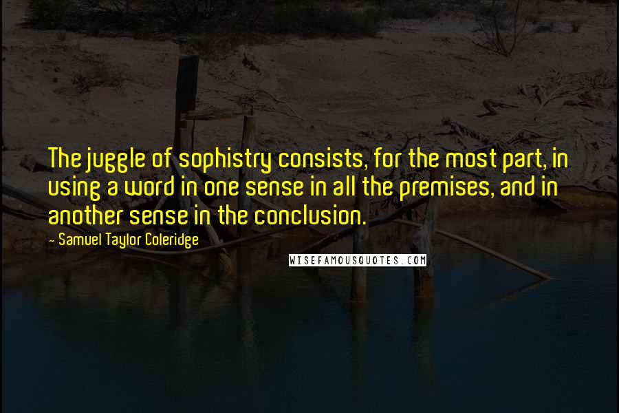 Samuel Taylor Coleridge Quotes: The juggle of sophistry consists, for the most part, in using a word in one sense in all the premises, and in another sense in the conclusion.