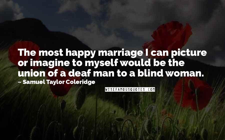 Samuel Taylor Coleridge Quotes: The most happy marriage I can picture or imagine to myself would be the union of a deaf man to a blind woman.