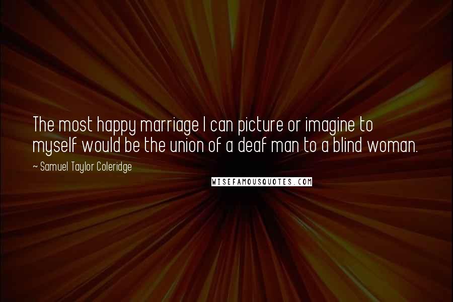 Samuel Taylor Coleridge Quotes: The most happy marriage I can picture or imagine to myself would be the union of a deaf man to a blind woman.