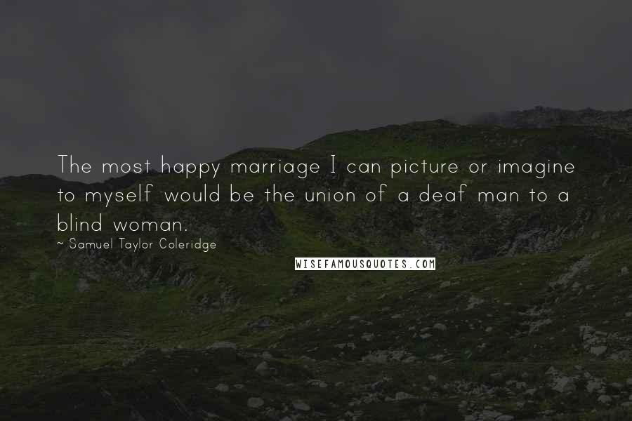 Samuel Taylor Coleridge Quotes: The most happy marriage I can picture or imagine to myself would be the union of a deaf man to a blind woman.