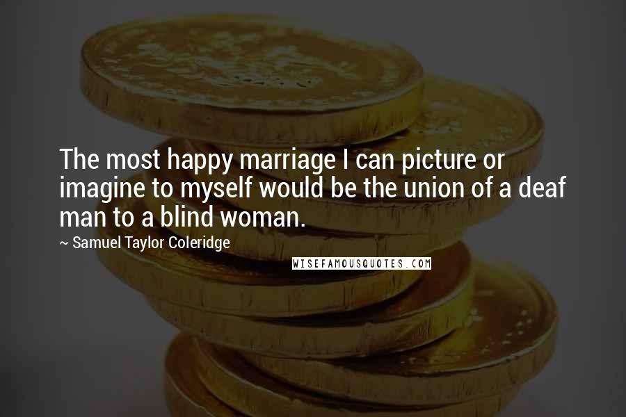 Samuel Taylor Coleridge Quotes: The most happy marriage I can picture or imagine to myself would be the union of a deaf man to a blind woman.