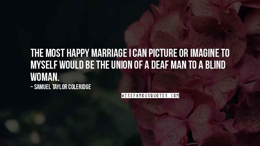 Samuel Taylor Coleridge Quotes: The most happy marriage I can picture or imagine to myself would be the union of a deaf man to a blind woman.