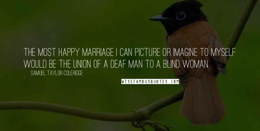 Samuel Taylor Coleridge Quotes: The most happy marriage I can picture or imagine to myself would be the union of a deaf man to a blind woman.