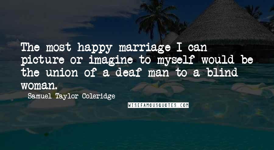 Samuel Taylor Coleridge Quotes: The most happy marriage I can picture or imagine to myself would be the union of a deaf man to a blind woman.