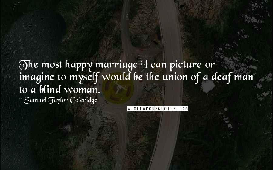 Samuel Taylor Coleridge Quotes: The most happy marriage I can picture or imagine to myself would be the union of a deaf man to a blind woman.