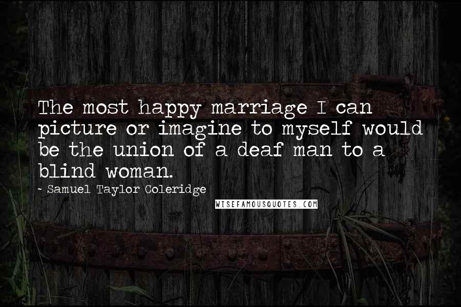 Samuel Taylor Coleridge Quotes: The most happy marriage I can picture or imagine to myself would be the union of a deaf man to a blind woman.