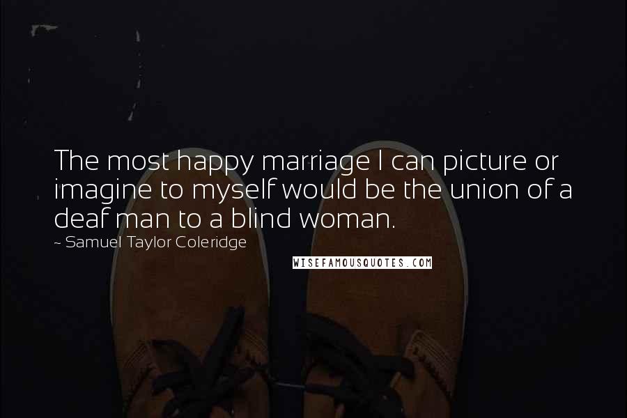 Samuel Taylor Coleridge Quotes: The most happy marriage I can picture or imagine to myself would be the union of a deaf man to a blind woman.