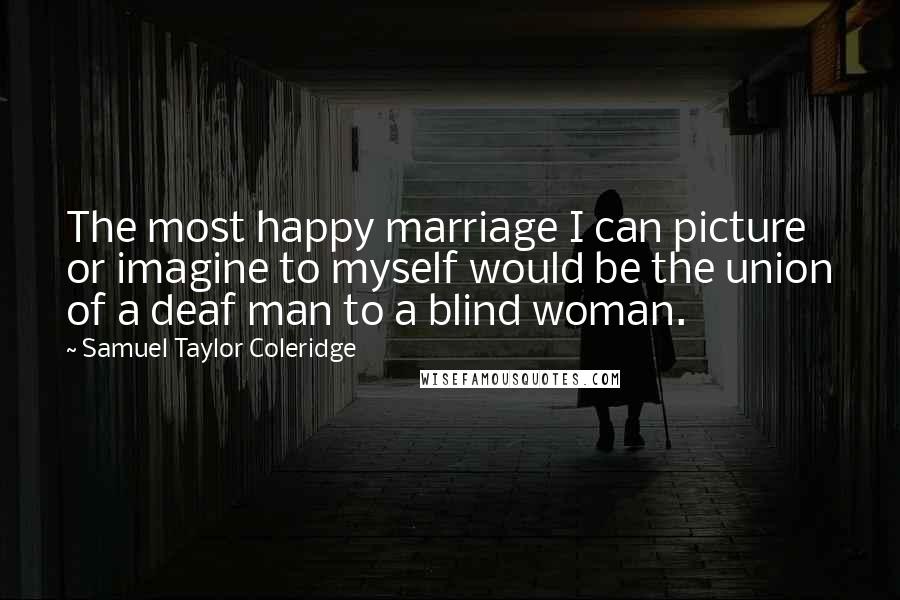 Samuel Taylor Coleridge Quotes: The most happy marriage I can picture or imagine to myself would be the union of a deaf man to a blind woman.