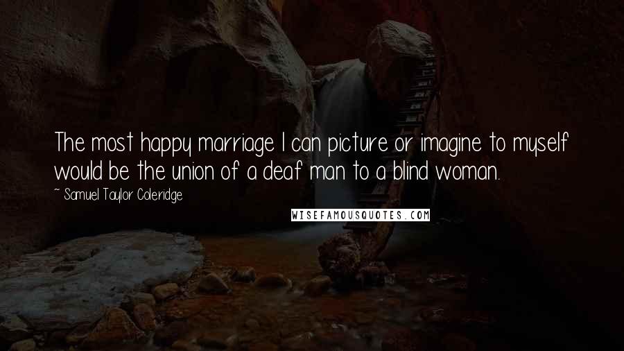 Samuel Taylor Coleridge Quotes: The most happy marriage I can picture or imagine to myself would be the union of a deaf man to a blind woman.