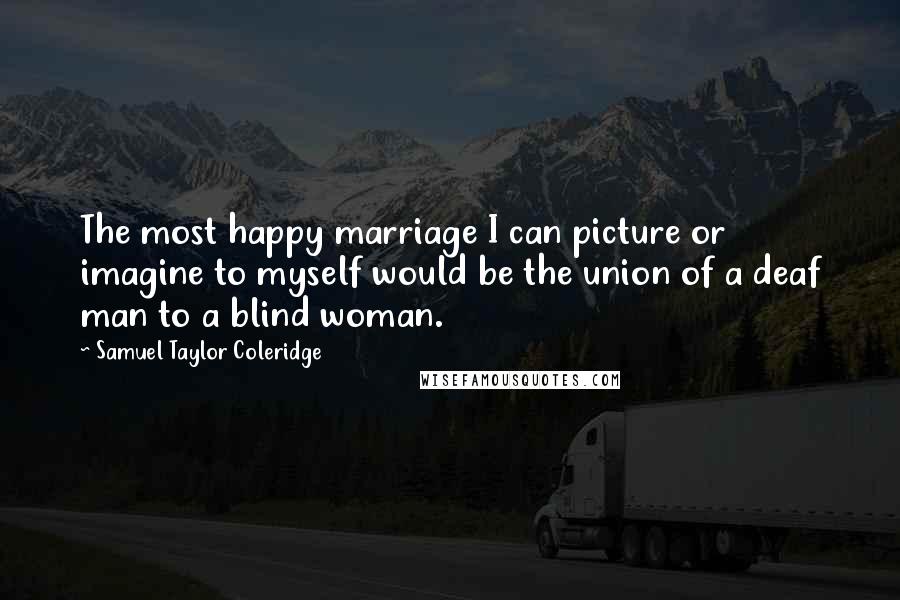 Samuel Taylor Coleridge Quotes: The most happy marriage I can picture or imagine to myself would be the union of a deaf man to a blind woman.