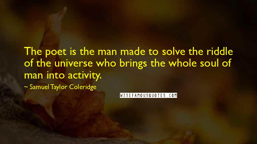 Samuel Taylor Coleridge Quotes: The poet is the man made to solve the riddle of the universe who brings the whole soul of man into activity.