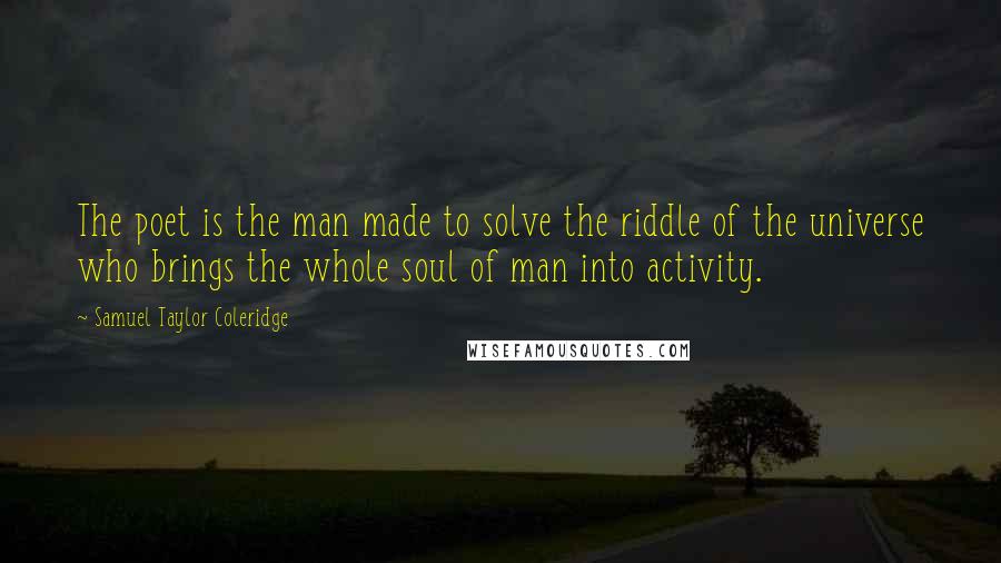 Samuel Taylor Coleridge Quotes: The poet is the man made to solve the riddle of the universe who brings the whole soul of man into activity.