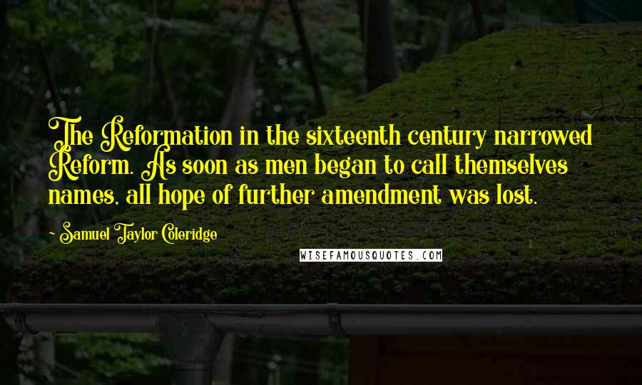 Samuel Taylor Coleridge Quotes: The Reformation in the sixteenth century narrowed Reform. As soon as men began to call themselves names, all hope of further amendment was lost.