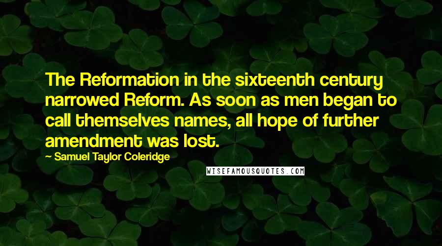 Samuel Taylor Coleridge Quotes: The Reformation in the sixteenth century narrowed Reform. As soon as men began to call themselves names, all hope of further amendment was lost.
