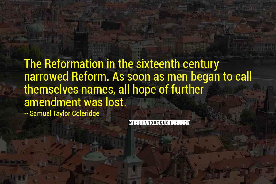 Samuel Taylor Coleridge Quotes: The Reformation in the sixteenth century narrowed Reform. As soon as men began to call themselves names, all hope of further amendment was lost.