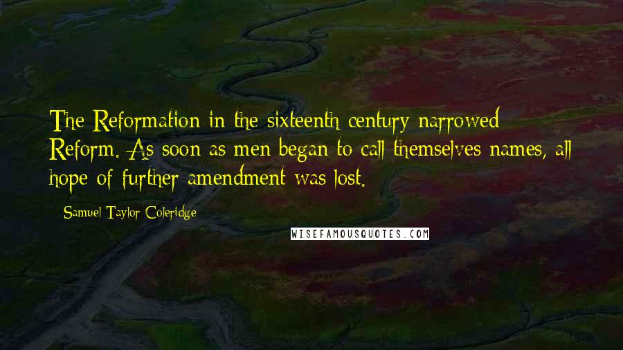 Samuel Taylor Coleridge Quotes: The Reformation in the sixteenth century narrowed Reform. As soon as men began to call themselves names, all hope of further amendment was lost.