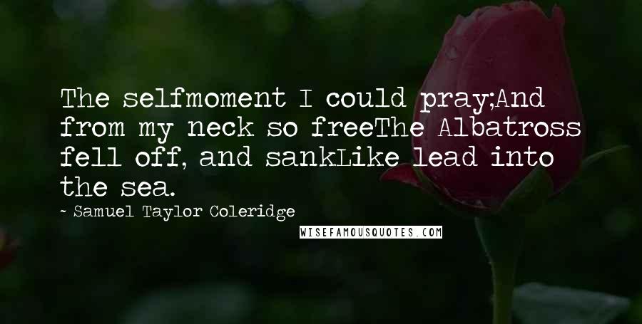 Samuel Taylor Coleridge Quotes: The selfmoment I could pray;And from my neck so freeThe Albatross fell off, and sankLike lead into the sea.