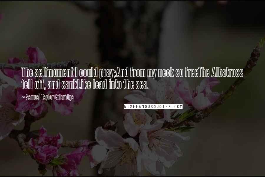 Samuel Taylor Coleridge Quotes: The selfmoment I could pray;And from my neck so freeThe Albatross fell off, and sankLike lead into the sea.